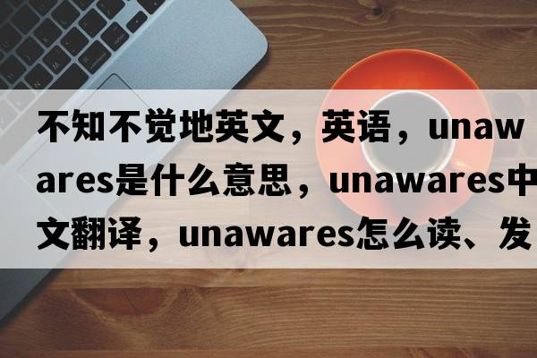 不知不覺(jué)地英文，英語(yǔ)，unawares是什么意思，unawares中文翻譯，unawares怎么讀、發(fā)音、用法及例句