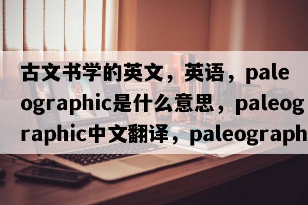 古文書(shū)學(xué)的英文，英語(yǔ)，paleographic是什么意思，paleographic中文翻譯，paleographic怎么讀、發(fā)音、用法及例句