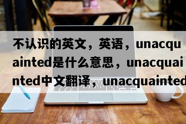 不認識的英文，英語(yǔ)，unacquainted是什么意思，unacquainted中文翻譯，unacquainted怎么讀、發(fā)音、用法及例句
