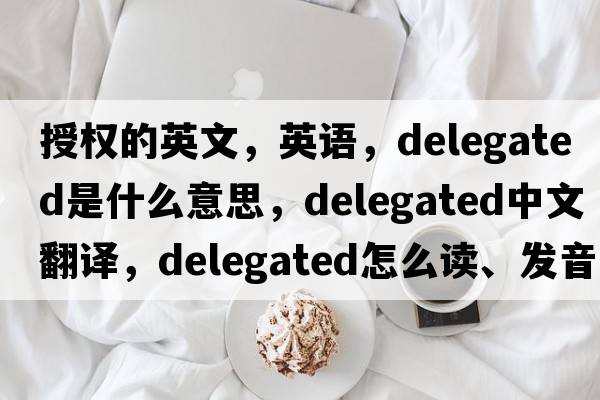 授權的英文，英語(yǔ)，delegated是什么意思，delegated中文翻譯，delegated怎么讀、發(fā)音、用法及例句