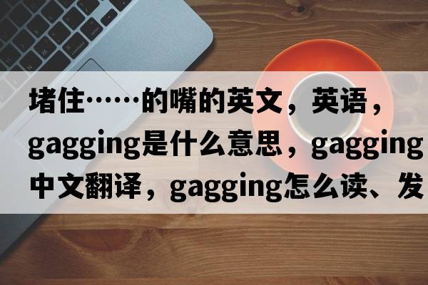 堵住……的嘴的英文，英語(yǔ)，gagging是什么意思，gagging中文翻譯，gagging怎么讀、發(fā)音、用法及例句