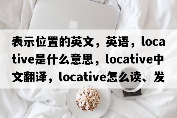 表示位置的英文，英語(yǔ)，locative是什么意思，locative中文翻譯，locative怎么讀、發(fā)音、用法及例句