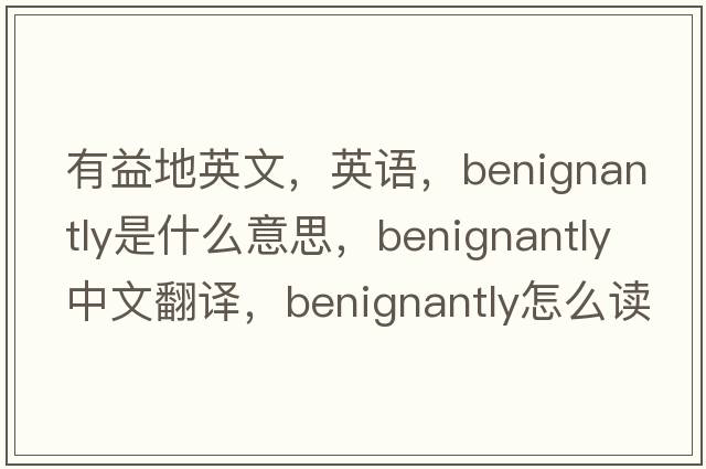有益地英文，英語(yǔ)，benignantly是什么意思，benignantly中文翻譯，benignantly怎么讀、發(fā)音、用法及例句
