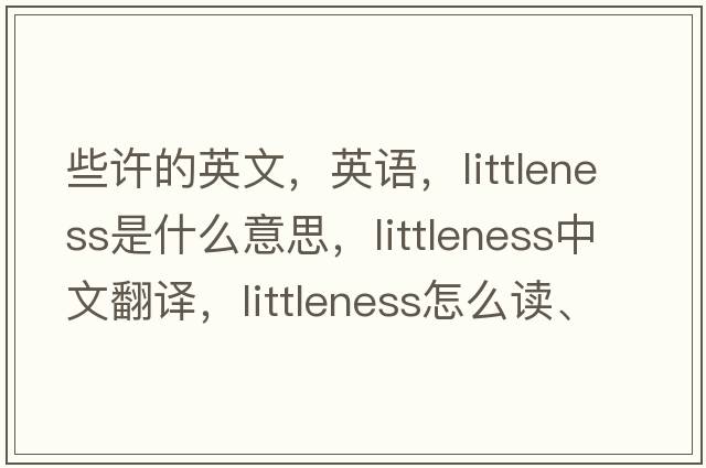 些許的英文，英語(yǔ)，littleness是什么意思，littleness中文翻譯，littleness怎么讀、發(fā)音、用法及例句