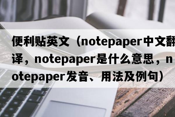 便利貼英文（notepaper中文翻譯，notepaper是什么意思，notepaper發(fā)音、用法及例句）