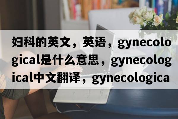 婦科的英文，英語(yǔ)，gynecological是什么意思，gynecological中文翻譯，gynecological怎么讀、發(fā)音、用法及例句