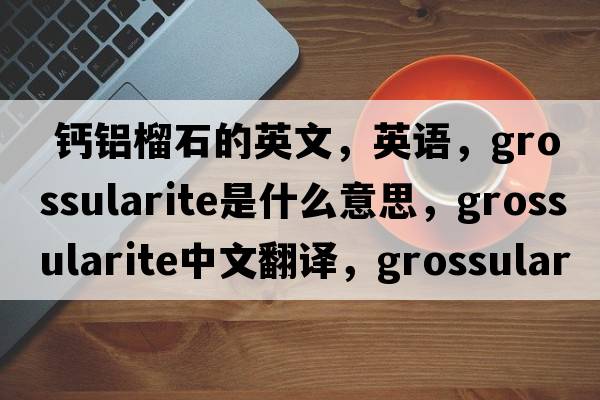 鈣鋁榴石的英文，英語(yǔ)，grossularite是什么意思，grossularite中文翻譯，grossularite怎么讀、發(fā)音、用法及例句