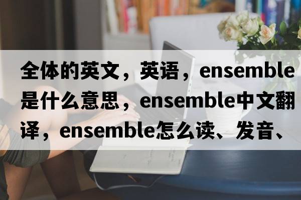 全體的英文，英語(yǔ)，ensemble是什么意思，ensemble中文翻譯，ensemble怎么讀、發(fā)音、用法及例句