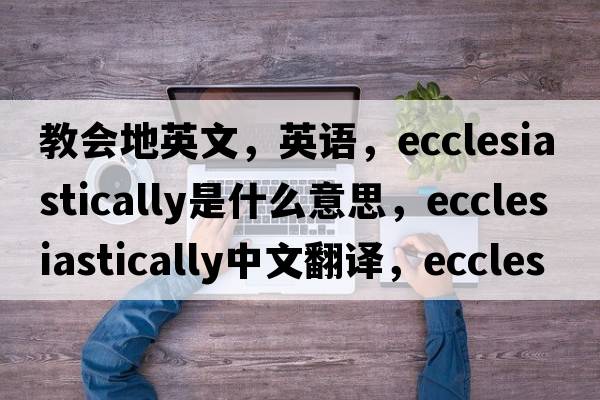 教會(huì )地英文，英語(yǔ)，ecclesiastically是什么意思，ecclesiastically中文翻譯，ecclesiastically怎么讀、發(fā)音、用法及例句