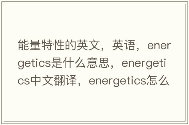 能量特性的英文，英語(yǔ)，energetics是什么意思，energetics中文翻譯，energetics怎么讀、發(fā)音、用法及例句