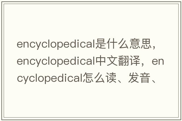 encyclopedical是什么意思，encyclopedical中文翻譯，encyclopedical怎么讀、發(fā)音、用法及例句