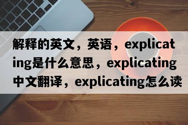 解釋的英文，英語(yǔ)，explicating是什么意思，explicating中文翻譯，explicating怎么讀、發(fā)音、用法及例句