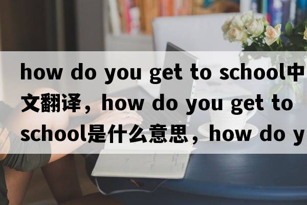 how do you get to school中文翻譯，how do you get to school是什么意思，how do you get to school發(fā)音、用法及例句