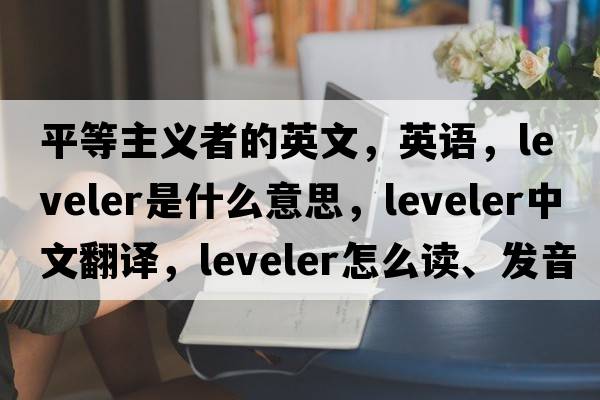 平等主義者的英文，英語(yǔ)，leveler是什么意思，leveler中文翻譯，leveler怎么讀、發(fā)音、用法及例句