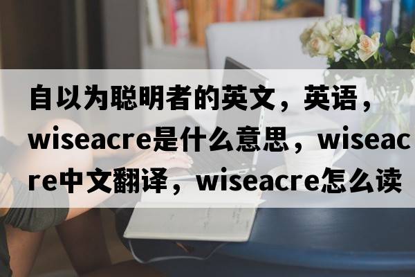 自以為聰明者的英文，英語(yǔ)，wiseacre是什么意思，wiseacre中文翻譯，wiseacre怎么讀、發(fā)音、用法及例句