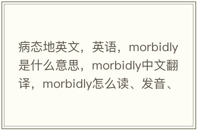 病態(tài)地英文，英語(yǔ)，morbidly是什么意思，morbidly中文翻譯，morbidly怎么讀、發(fā)音、用法及例句