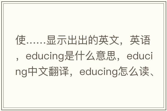 使……顯示出出的英文，英語(yǔ)，educing是什么意思，educing中文翻譯，educing怎么讀、發(fā)音、用法及例句