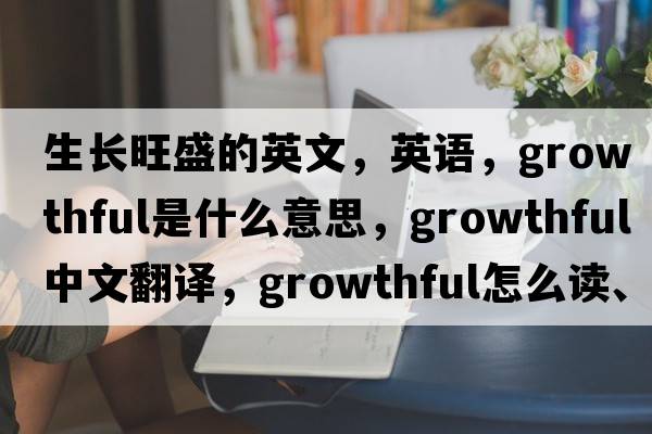 生長(cháng)旺盛的英文，英語(yǔ)，growthful是什么意思，growthful中文翻譯，growthful怎么讀、發(fā)音、用法及例句