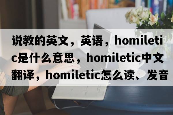 說(shuō)教的英文，英語(yǔ)，homiletic是什么意思，homiletic中文翻譯，homiletic怎么讀、發(fā)音、用法及例句