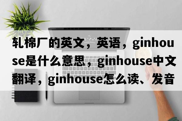 軋棉廠(chǎng)的英文，英語(yǔ)，ginhouse是什么意思，ginhouse中文翻譯，ginhouse怎么讀、發(fā)音、用法及例句