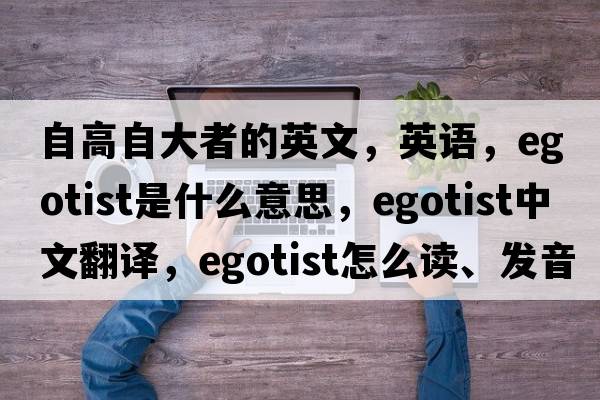 自高自大者的英文，英語(yǔ)，egotist是什么意思，egotist中文翻譯，egotist怎么讀、發(fā)音、用法及例句