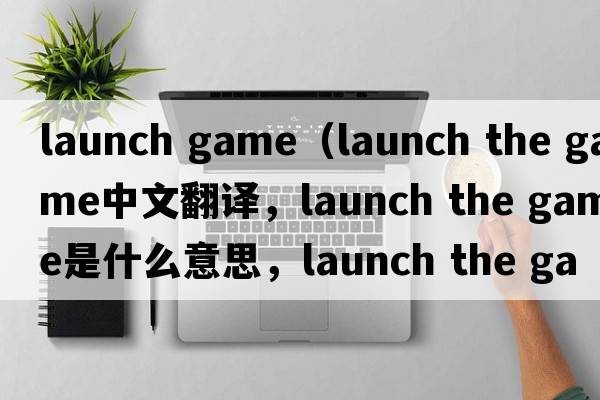 launch game（launch the game中文翻譯，launch the game是什么意思，launch the game發(fā)音、用法及例句）