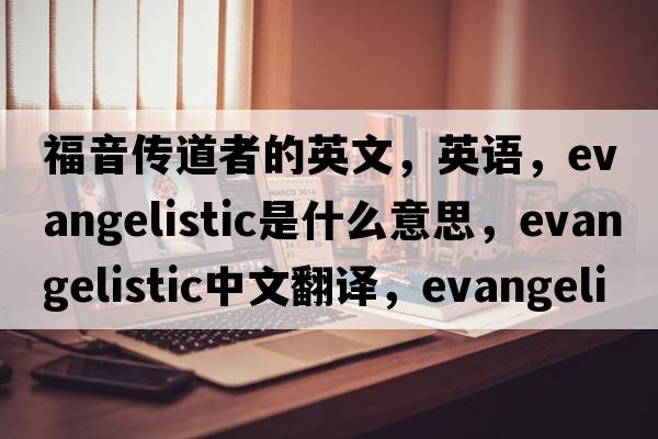 福音傳道者的英文，英語(yǔ)，evangelistic是什么意思，evangelistic中文翻譯，evangelistic怎么讀、發(fā)音、用法及例句