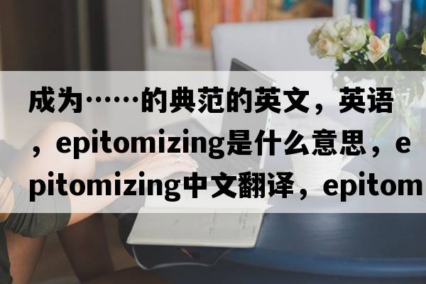 成為……的典范的英文，英語(yǔ)，epitomizing是什么意思，epitomizing中文翻譯，epitomizing怎么讀、發(fā)音、用法及例句
