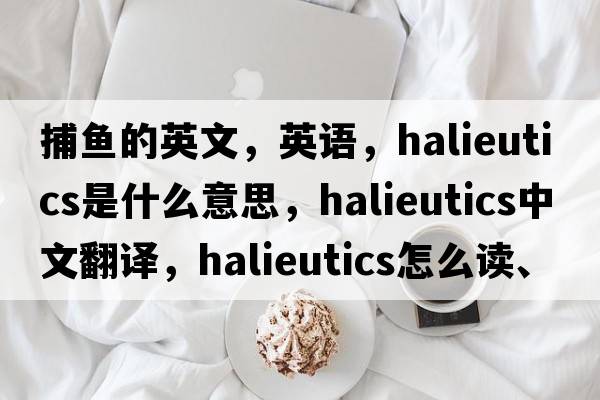 捕魚(yú)的英文，英語(yǔ)，halieutics是什么意思，halieutics中文翻譯，halieutics怎么讀、發(fā)音、用法及例句