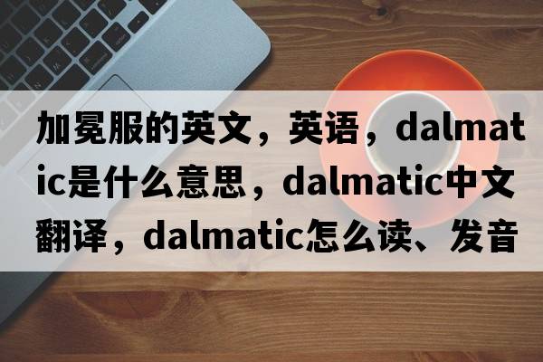 加冕服的英文，英語(yǔ)，dalmatic是什么意思，dalmatic中文翻譯，dalmatic怎么讀、發(fā)音、用法及例句