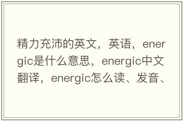 精力充沛的英文，英語(yǔ)，energic是什么意思，energic中文翻譯，energic怎么讀、發(fā)音、用法及例句