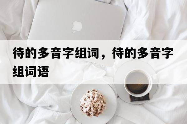 待的多音字組詞，待的多音字組詞語(yǔ)