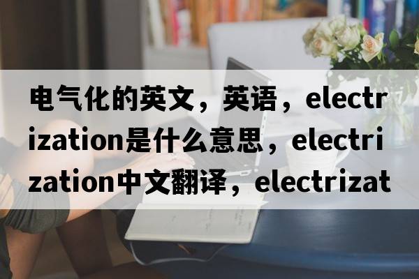 電氣化的英文，英語(yǔ)，electrization是什么意思，electrization中文翻譯，electrization怎么讀、發(fā)音、用法及例句