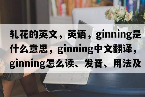 軋花的英文，英語(yǔ)，ginning是什么意思，ginning中文翻譯，ginning怎么讀、發(fā)音、用法及例句