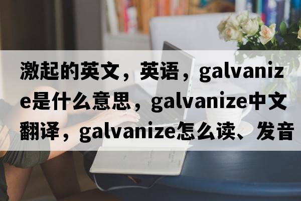 激起的英文，英語(yǔ)，galvanize是什么意思，galvanize中文翻譯，galvanize怎么讀、發(fā)音、用法及例句