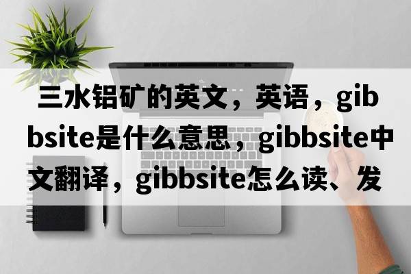  三水鋁礦的英文，英語(yǔ)，gibbsite是什么意思，gibbsite中文翻譯，gibbsite怎么讀、發(fā)音、用法及例句