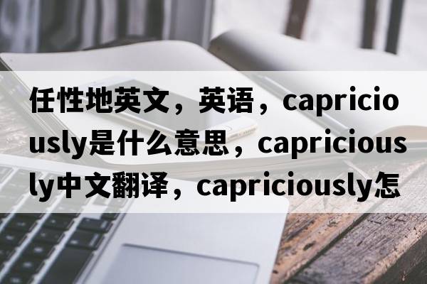 任性地英文，英語(yǔ)，capriciously是什么意思，capriciously中文翻譯，capriciously怎么讀、發(fā)音、用法及例句