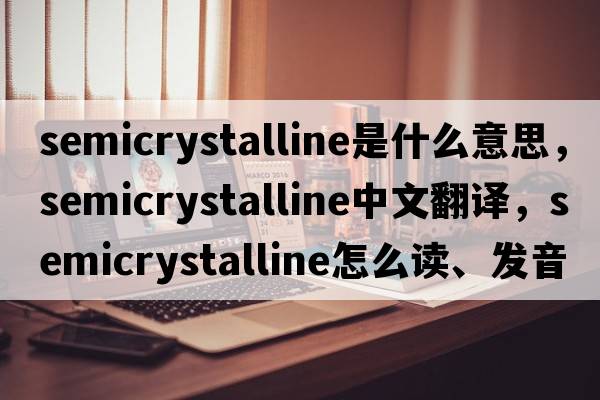 semicrystalline是什么意思，semicrystalline中文翻譯，semicrystalline怎么讀、發(fā)音、用法及例句
