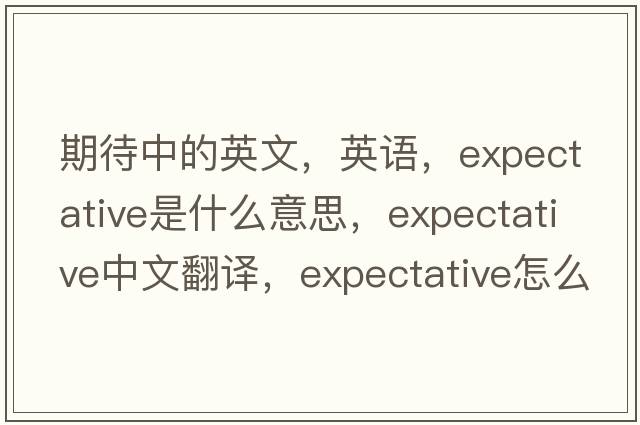期待中的英文，英語(yǔ)，expectative是什么意思，expectative中文翻譯，expectative怎么讀、發(fā)音、用法及例句