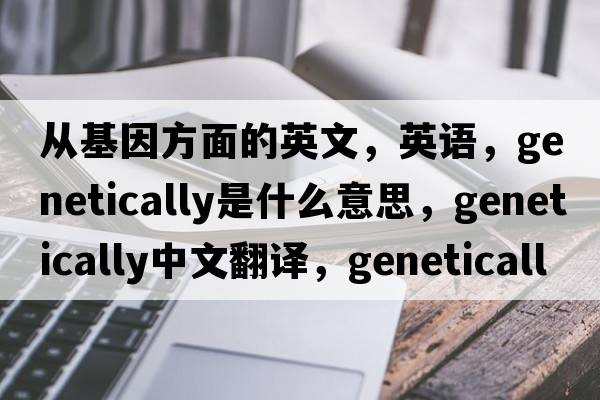 從基因方面的英文，英語(yǔ)，genetically是什么意思，genetically中文翻譯，genetically怎么讀、發(fā)音、用法及例句