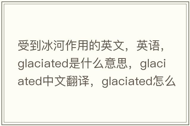 受到冰河作用的英文，英語(yǔ)，glaciated是什么意思，glaciated中文翻譯，glaciated怎么讀、發(fā)音、用法及例句