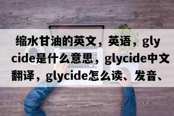  縮水甘油的英文，英語(yǔ)，glycide是什么意思，glycide中文翻譯，glycide怎么讀、發(fā)音、用法及例句