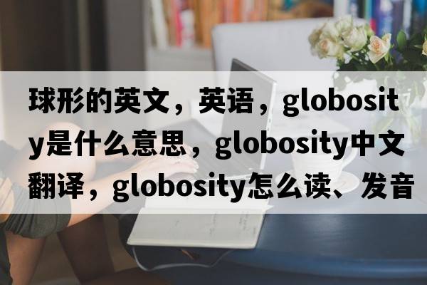 球形的英文，英語(yǔ)，globosity是什么意思，globosity中文翻譯，globosity怎么讀、發(fā)音、用法及例句