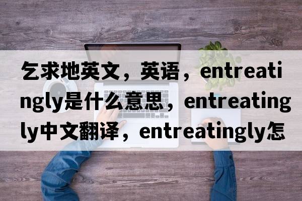 乞求地英文，英語(yǔ)，entreatingly是什么意思，entreatingly中文翻譯，entreatingly怎么讀、發(fā)音、用法及例句