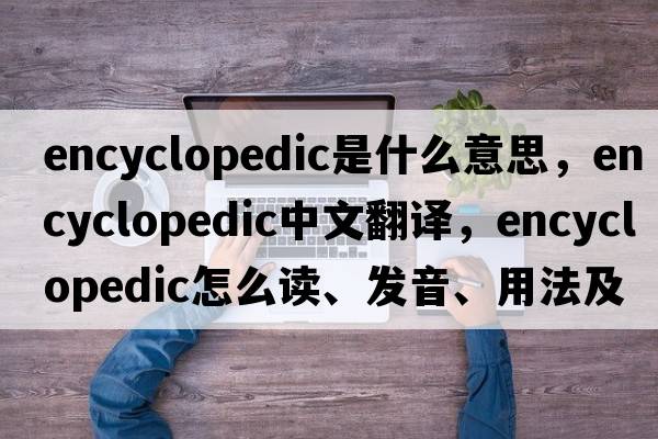 encyclopedic是什么意思，encyclopedic中文翻譯，encyclopedic怎么讀、發(fā)音、用法及例句