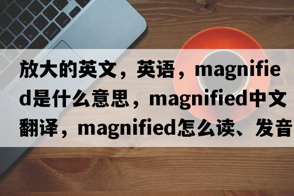 放大的英文，英語(yǔ)，magnified是什么意思，magnified中文翻譯，magnified怎么讀、發(fā)音、用法及例句