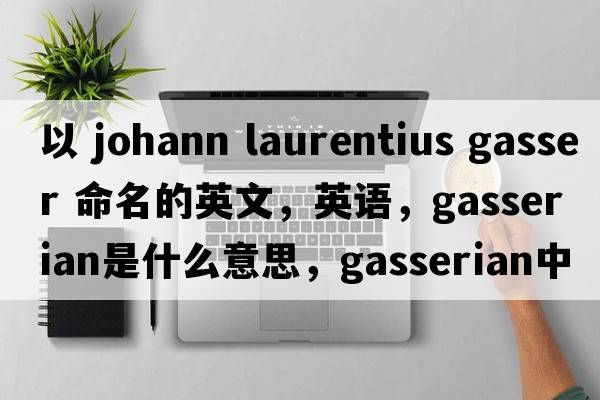 以 Johann Laurentius Gasser 命名的英文，英語(yǔ)，gasserian是什么意思，gasserian中文翻譯，gasserian怎么讀、發(fā)音、用法及例句