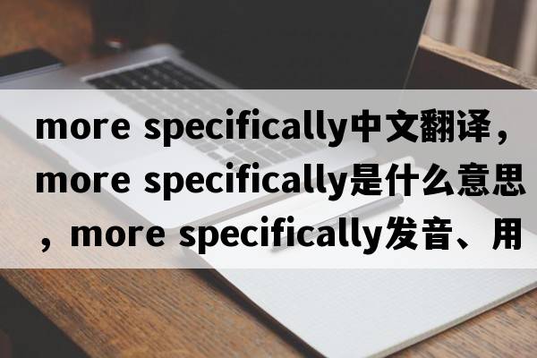 more specifically中文翻譯，more specifically是什么意思，more specifically發(fā)音、用法及例句