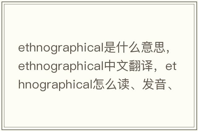 ethnographical是什么意思，ethnographical中文翻譯，ethnographical怎么讀、發(fā)音、用法及例句