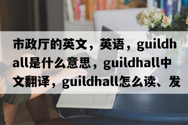 市政廳的英文，英語(yǔ)，guildhall是什么意思，guildhall中文翻譯，guildhall怎么讀、發(fā)音、用法及例句